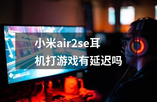 小米air2se耳机打游戏有延迟吗-第1张-游戏资讯-龙启科技