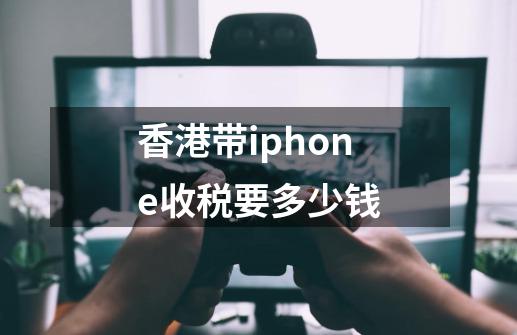 香港带iphone收税要多少钱-第1张-游戏资讯-龙启科技