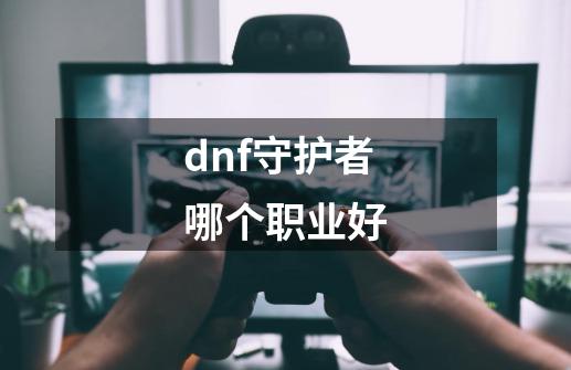 dnf守护者哪个职业好-第1张-游戏资讯-龙启科技