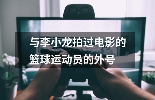 与李小龙拍过电影的篮球运动员的外号-第1张-游戏资讯-龙启科技