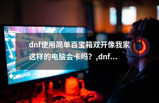 dnf使用简单百宝箱双开像我家这样的电脑会卡吗？,dnf多开器百宝箱-第1张-游戏资讯-龙启科技