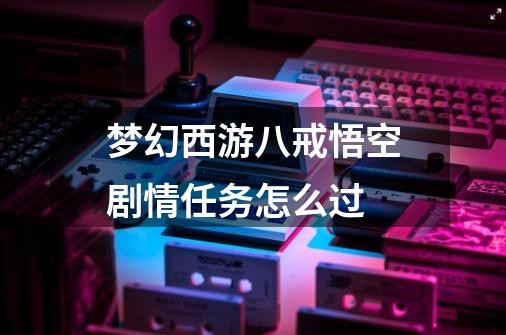 梦幻西游八戒悟空剧情任务怎么过-第1张-游戏资讯-龙启科技