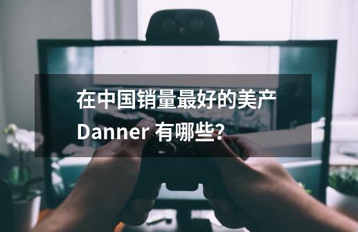 在中国销量最好的美产 Danner 有哪些？-第1张-游戏资讯-龙启科技