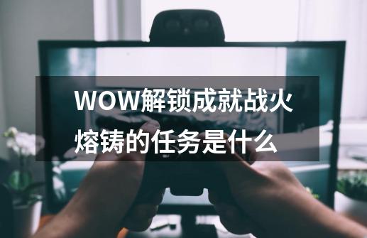 WOW解锁成就战火熔铸的任务是什么-第1张-游戏资讯-龙启科技