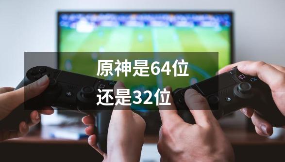 原神是64位还是32位-第1张-游戏资讯-龙启科技