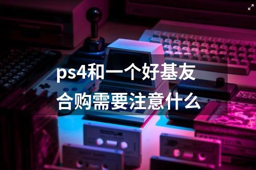 ps4和一个好基友合购需要注意什么-第1张-游戏资讯-龙启科技