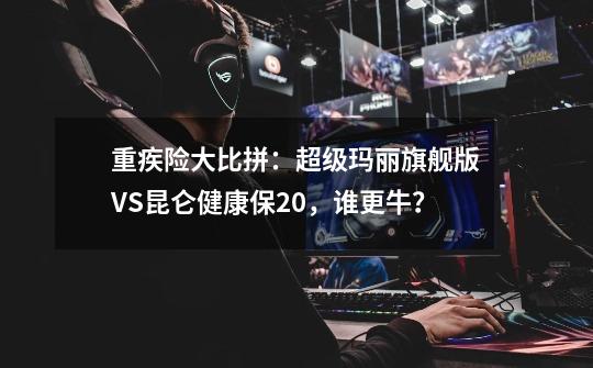 重疾险大比拼：超级玛丽旗舰版VS昆仑健康保2.0，谁更牛？-第1张-游戏资讯-龙启科技