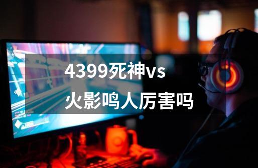 4399死神vs火影鸣人厉害吗-第1张-游戏资讯-龙启科技