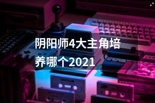 阴阳师4大主角培养哪个2021-第1张-游戏资讯-龙启科技