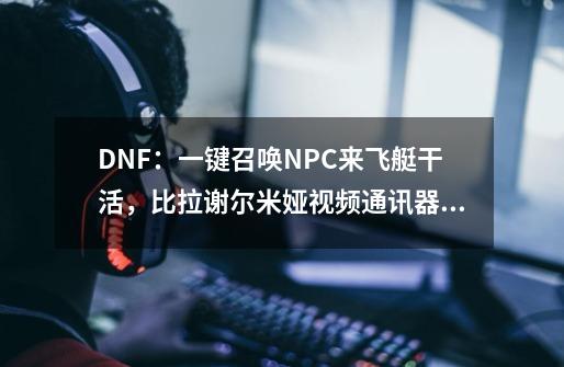 DNF：一键召唤NPC来飞艇干活，比拉谢尔米娅视频通讯器的妙用-第1张-游戏资讯-龙启科技