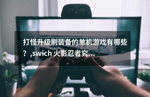 打怪升级刷装备的单机游戏有哪些？,swich 火影忍者究极风暴3值得买吗-第1张-游戏资讯-龙启科技