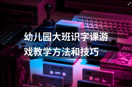 幼儿园大班识字课游戏教学方法和技巧-第1张-游戏资讯-龙启科技