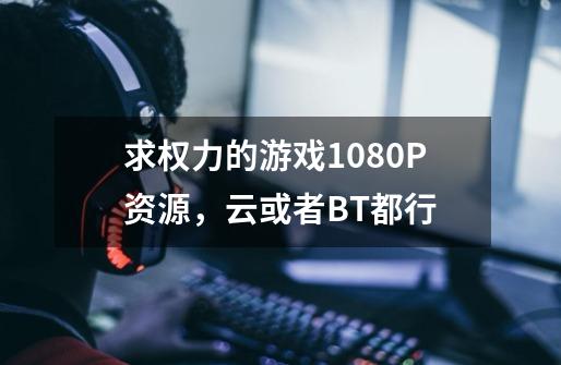 求权力的游戏1080P资源，云或者BT都行-第1张-游戏资讯-龙启科技