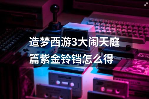 造梦西游3大闹天庭篇紫金铃铛怎么得-第1张-游戏资讯-龙启科技