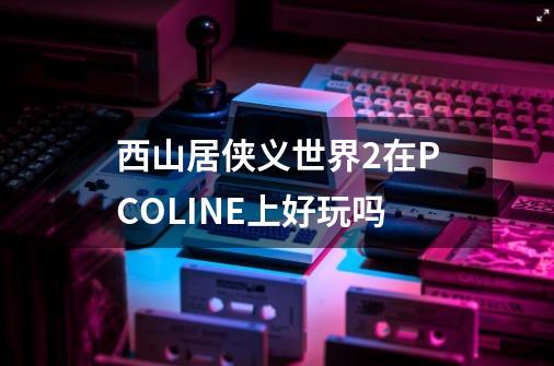 西山居侠义世界2在PCOLINE上好玩吗-第1张-游戏资讯-龙启科技