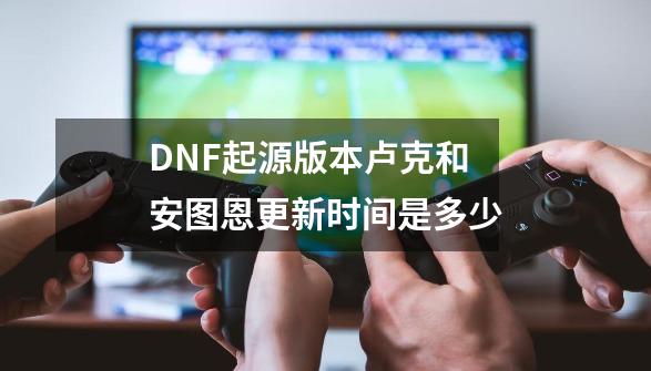 DNF起源版本卢克和安图恩更新时间是多少-第1张-游戏资讯-龙启科技