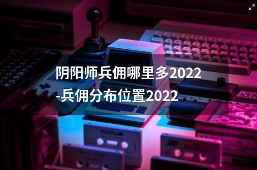 阴阳师兵佣哪里多2022-兵佣分布位置2022-第1张-游戏资讯-龙启科技