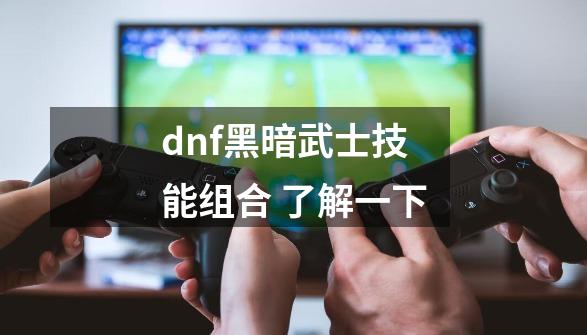 dnf黑暗武士技能组合 了解一下-第1张-游戏资讯-龙启科技