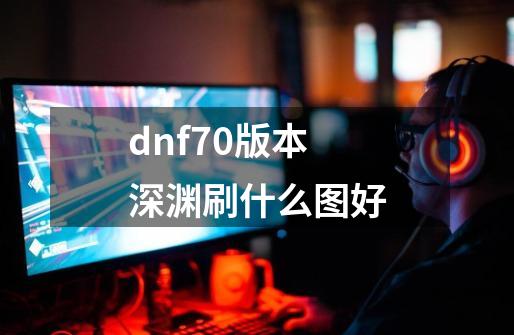 dnf70版本深渊刷什么图好-第1张-游戏资讯-龙启科技