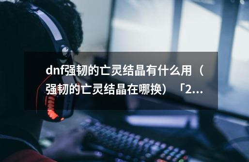 dnf强韧的亡灵结晶有什么用（强韧的亡灵结晶在哪换）「2023推荐」-第1张-游戏资讯-龙启科技