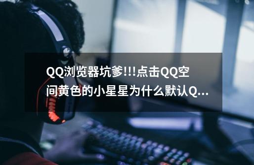 QQ浏览器坑爹!!!点击QQ空间黄色的小星星为什么默认QQ浏览器,并且无法修改,默认IE也不管用.-第1张-游戏资讯-龙启科技