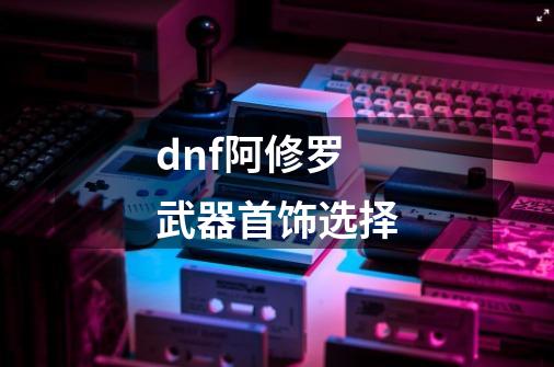 dnf阿修罗武器首饰选择-第1张-游戏资讯-龙启科技