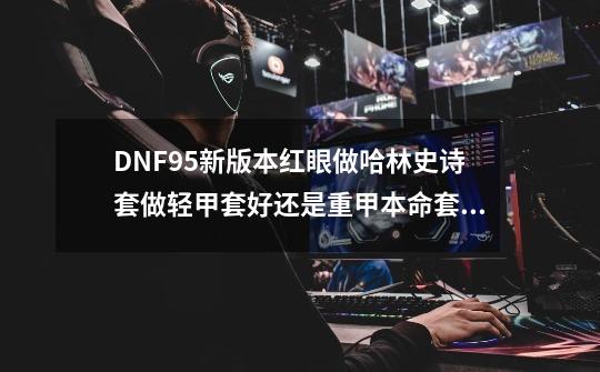 DNF95新版本红眼做哈林史诗套做轻甲套好还是重甲本命套好-第1张-游戏资讯-龙启科技