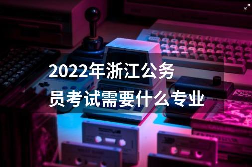 2022年浙江公务员考试需要什么专业-第1张-游戏资讯-龙启科技