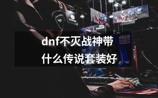 dnf不灭战神带什么传说套装好-第1张-游戏资讯-龙启科技