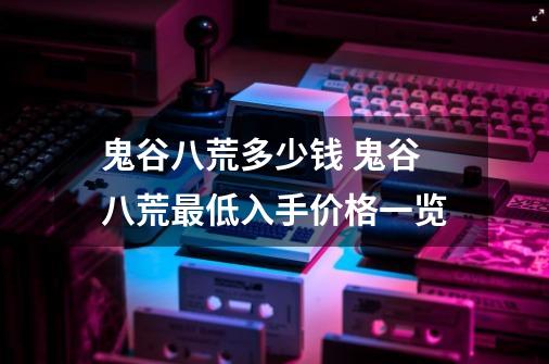 鬼谷八荒多少钱 鬼谷八荒最低入手价格一览-第1张-游戏资讯-龙启科技