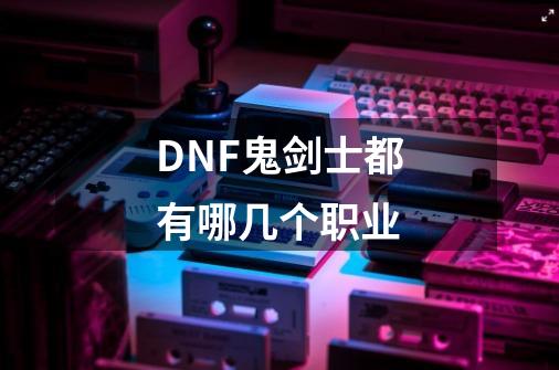 DNF鬼剑士都有哪几个职业-第1张-游戏资讯-龙启科技