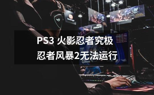 PS3 火影忍者究极忍者风暴2无法运行-第1张-游戏资讯-龙启科技