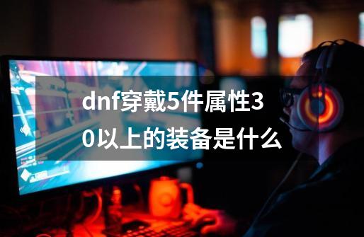 dnf穿戴5件属性30以上的装备是什么-第1张-游戏资讯-龙启科技