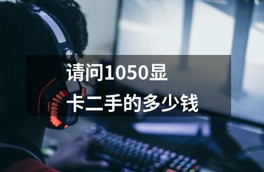 请问1050显卡二手的多少钱-第1张-游戏资讯-龙启科技