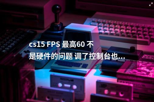 cs15 FPS 最高60 不是硬件的问题 调了控制台也提不上来急-第1张-游戏资讯-龙启科技