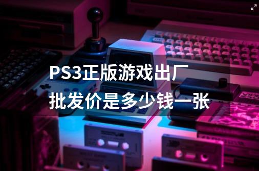 PS3正版游戏出厂批发价是多少钱一张-第1张-游戏资讯-龙启科技