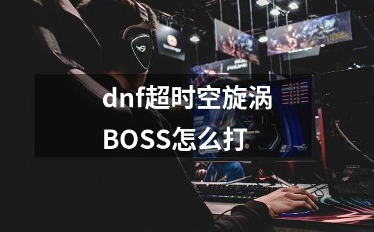 dnf超时空旋涡BOSS怎么打-第1张-游戏资讯-龙启科技