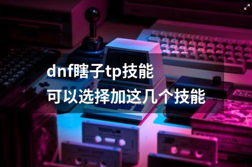 dnf瞎子tp技能 可以选择加这几个技能-第1张-游戏资讯-龙启科技