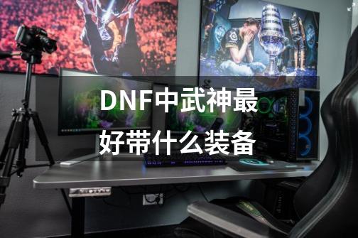 DNF中武神最好带什么装备-第1张-游戏资讯-龙启科技