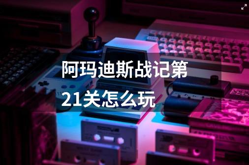 阿玛迪斯战记第21关怎么玩-第1张-游戏资讯-龙启科技