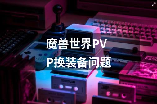 魔兽世界PVP换装备问题-第1张-游戏资讯-龙启科技