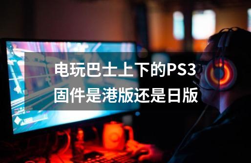 电玩巴士上下的PS3固件是港版还是日版-第1张-游戏资讯-龙启科技