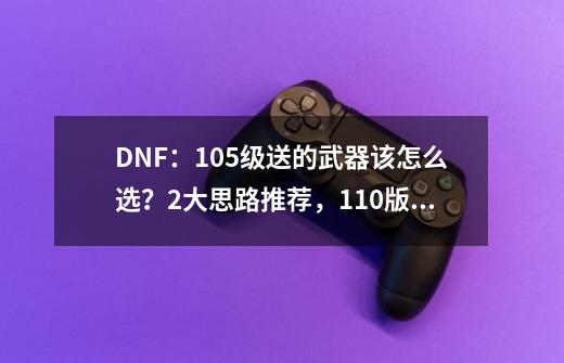 DNF：105级送的武器该怎么选？2大思路推荐，110版本直接毕业-第1张-游戏资讯-龙启科技