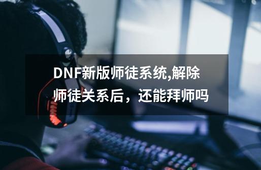 DNF新版师徒系统,解除师徒关系后，还能拜师吗-第1张-游戏资讯-龙启科技