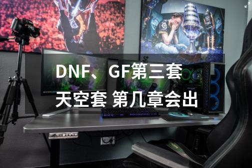 DNF、GF第三套天空套 第几章会出-第1张-游戏资讯-龙启科技