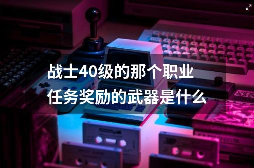 战士40级的那个职业任务奖励的武器是什么-第1张-游戏资讯-龙启科技