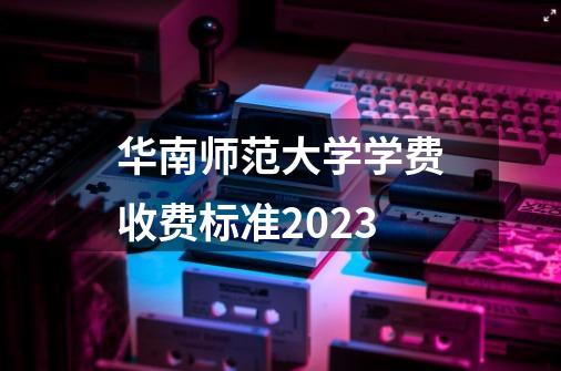 华南师范大学学费收费标准2023-第1张-游戏资讯-龙启科技