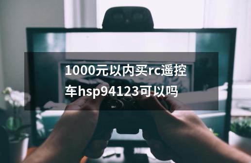 1000元以内买rc遥控车hsp94123可以吗-第1张-游戏资讯-龙启科技