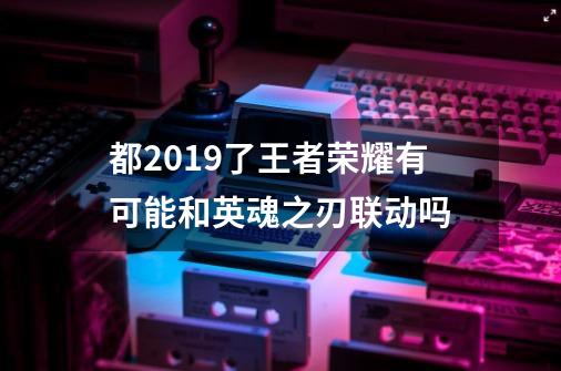 都2019了王者荣耀有可能和英魂之刃联动吗-第1张-游戏资讯-龙启科技