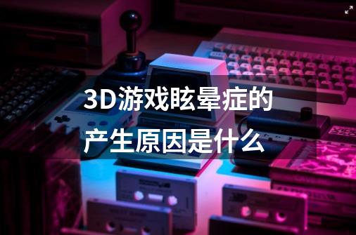 3D游戏眩晕症的产生原因是什么-第1张-游戏资讯-龙启科技